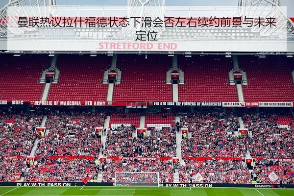 曼联热议拉什福德状态下滑会否左右续约前景与未来定位