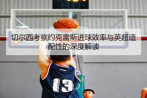 切尔西考察约克雷斯进球效率与英超适配性的深度解读