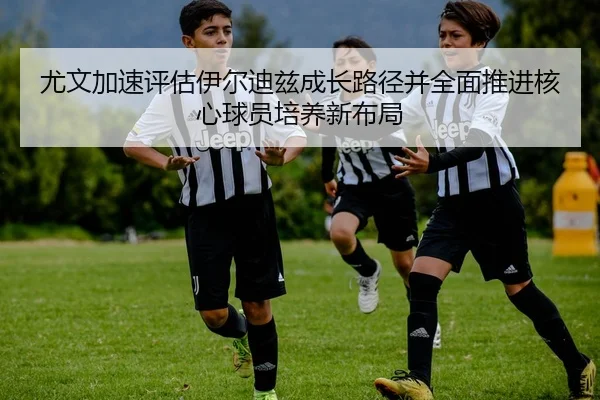 尤文加速评估伊尔迪兹成长路径并全面推进核心球员培养新布局