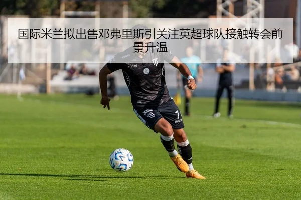 国际米兰拟出售邓弗里斯引关注英超球队接触转会前景升温