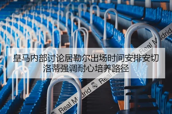 皇马内部讨论居勒尔出场时间安排安切洛蒂强调耐心培养路径